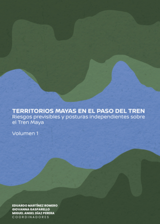 TERRITORIOS MAYAS EN EL PASO DEL TREN. Riesgos previsibles y posturas independientes sobre el Tren Maya Vol.1